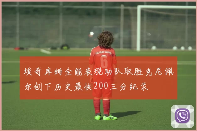 埃奇库姆全能表现助队取胜克尼佩尔创下历史最快200三分纪录