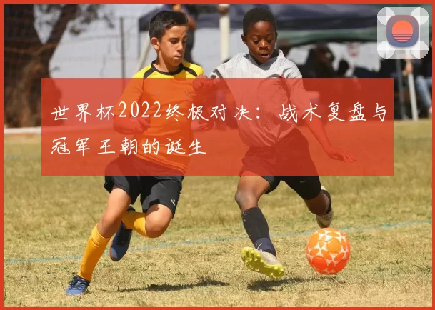 世界杯2022终极对决:战术复盘与冠军王朝的诞生
