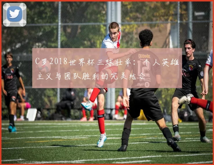 C罗2018世界杯三球壮举:个人英雄主义与团队胜利的完美结合