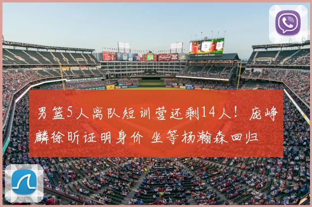 男篮5人离队短训营还剩14人！庞峥麟徐昕证明身价 坐等杨瀚森回归