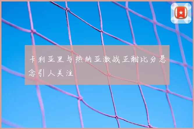 卡利亚里与热纳亚激战正酣比分悬念引人关注