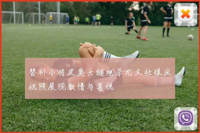 替补小将皮奥头槌绝杀尤文社媒庆祝照展现激情与喜悦