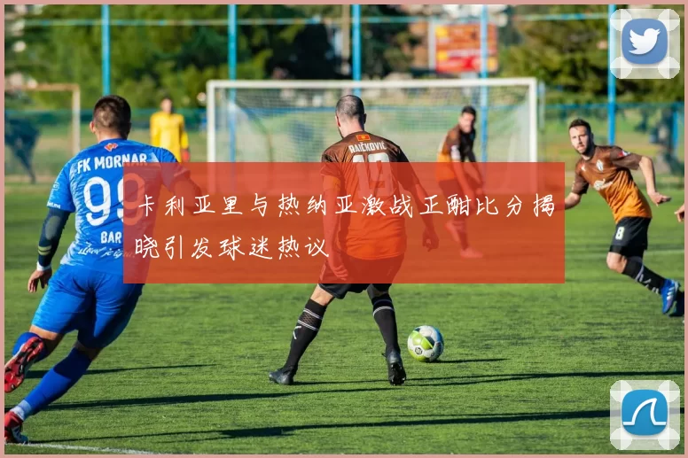 卡利亚里与热纳亚激战正酣比分揭晓引发球迷热议