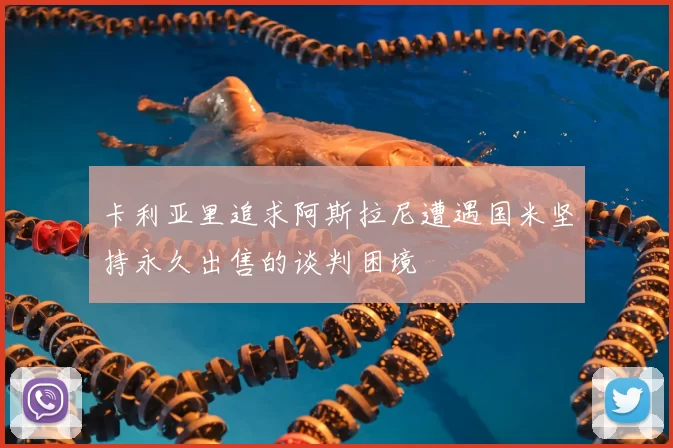 卡利亚里追求阿斯拉尼遭遇国米坚持永久出售的谈判困境