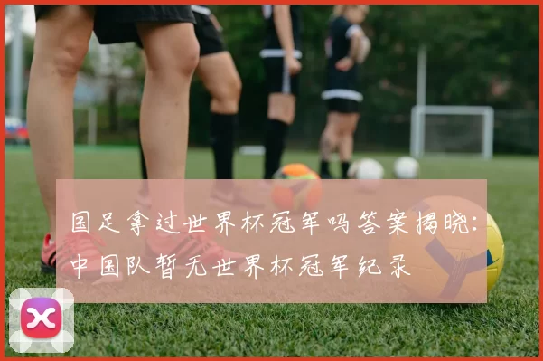 国足拿过世界杯冠军吗答案揭晓：中国队暂无世界杯冠军纪录