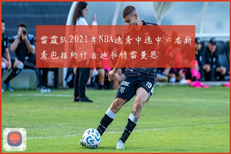 雷霆队2021年NBA选秀中选中六名新秀包括约什吉迪和特雷曼恩