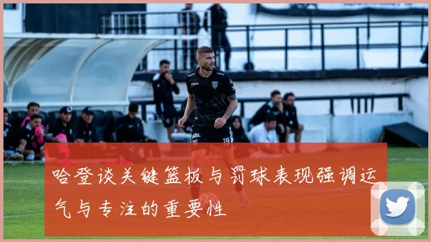 哈登谈关键篮板与罚球表现强调运气与专注的重要性