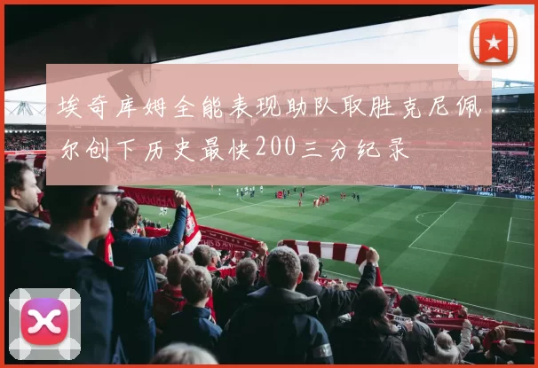 埃奇库姆全能表现助队取胜克尼佩尔创下历史最快200三分纪录