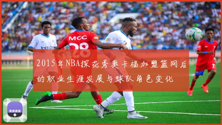 2015年NBA探花秀奥卡福加盟篮网后的职业生涯发展与球队角色变化