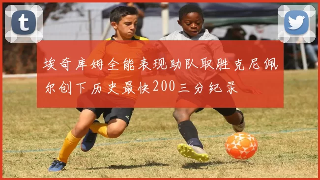 埃奇库姆全能表现助队取胜克尼佩尔创下历史最快200三分纪录