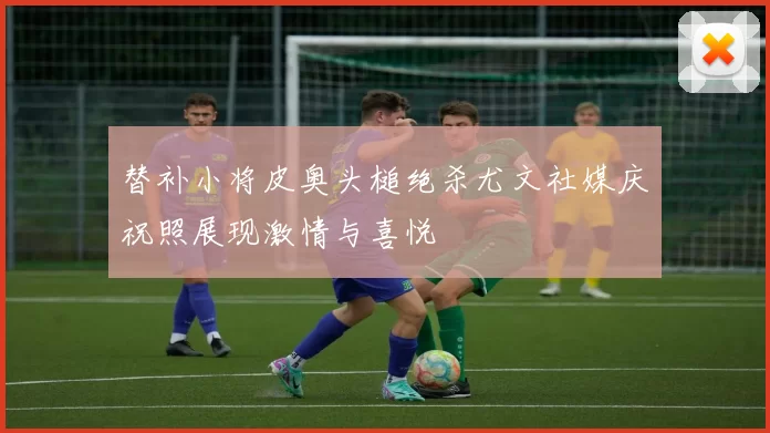 替补小将皮奥头槌绝杀尤文社媒庆祝照展现激情与喜悦