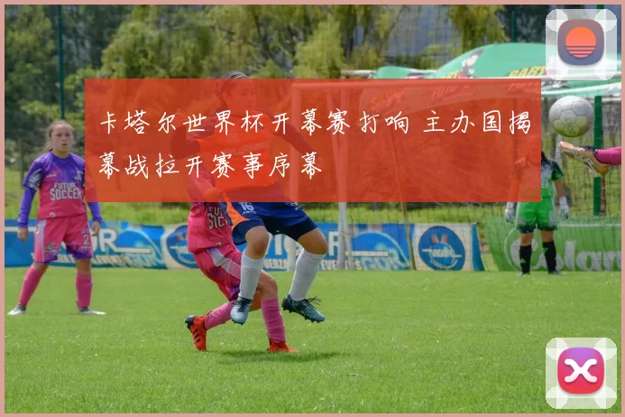 卡塔尔世界杯开幕赛打响 主办国揭幕战拉开赛事序幕