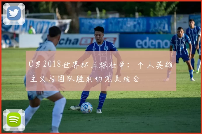 C罗2018世界杯三球壮举:个人英雄主义与团队胜利的完美结合