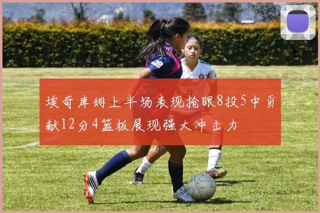 埃奇库姆上半场表现抢眼8投5中贡献12分4篮板展现强大冲击力