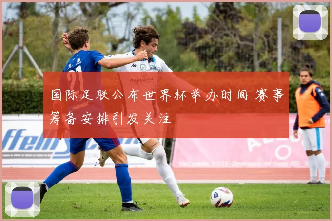国际足联公布世界杯举办时间 赛事筹备安排引发关注