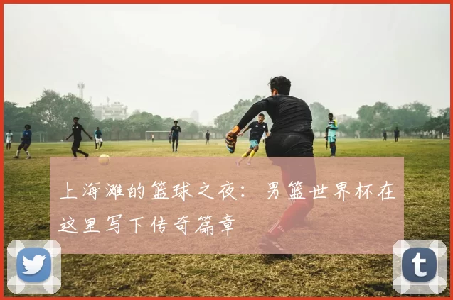 上海滩的篮球之夜：男篮世界杯在这里写下传奇篇章