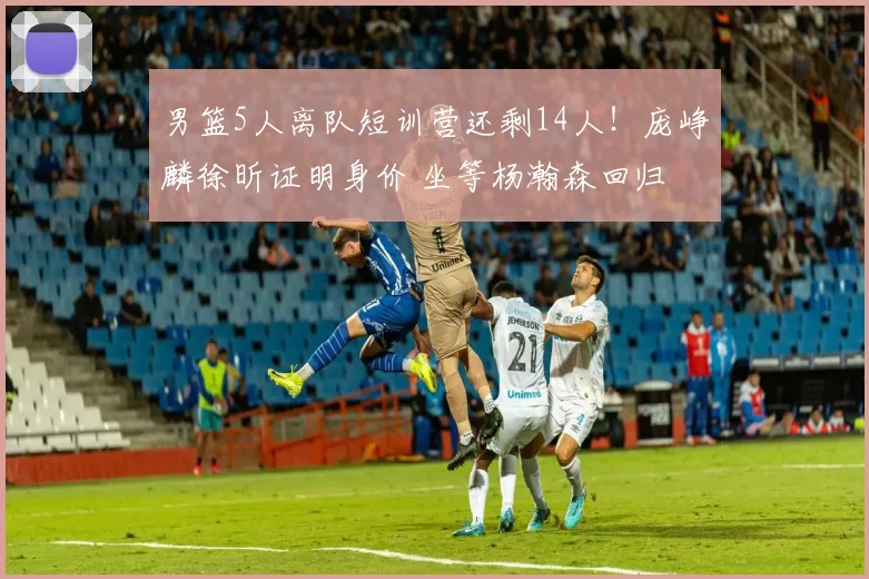 男篮5人离队短训营还剩14人!庞峥麟徐昕证明身价 坐等杨瀚森回归