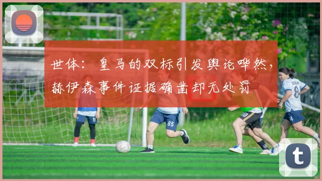 世体:皇马的双标引发舆论哗然,赫伊森事件证据确凿却无处罚