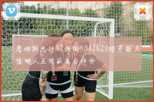 詹姆斯总评97领衔NBA2K20球员能力值湖人五将获高分评价
