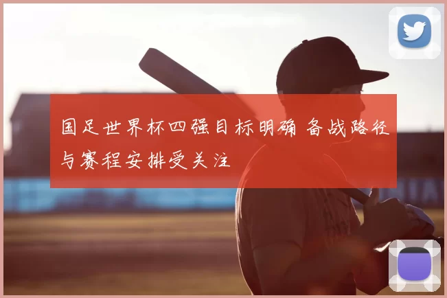 国足世界杯四强目标明确 备战路径与赛程安排受关注