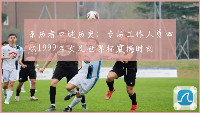 亲历者口述历史：专访工作人员回忆1999年女足世界杯震撼时刻