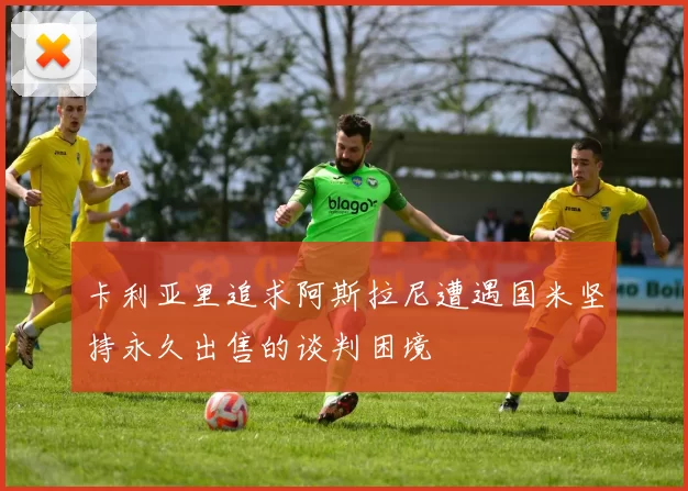 卡利亚里追求阿斯拉尼遭遇国米坚持永久出售的谈判困境