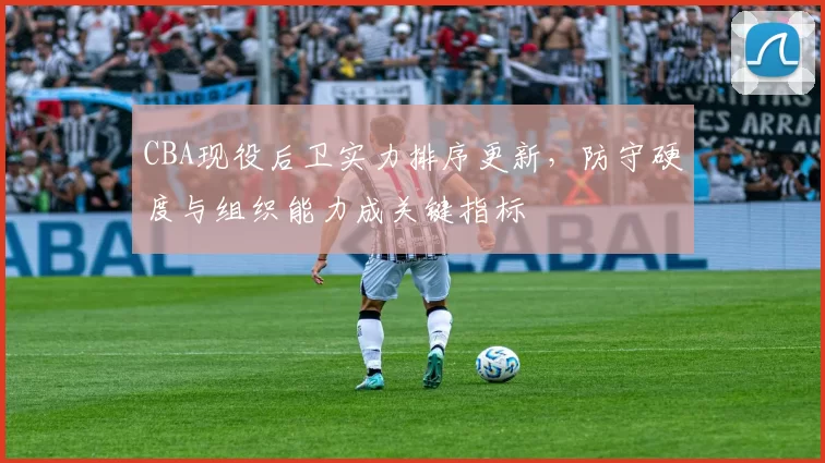 CBA现役后卫实力排序更新,防守硬度与组织能力成关键指标