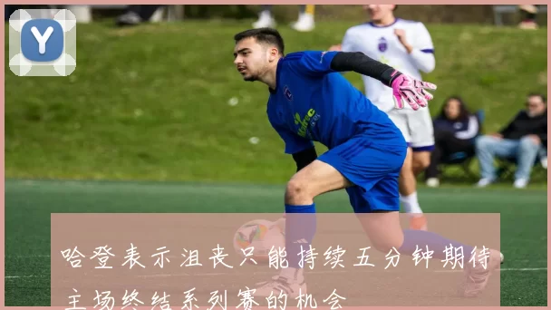 哈登表示沮丧只能持续五分钟期待主场终结系列赛的机会