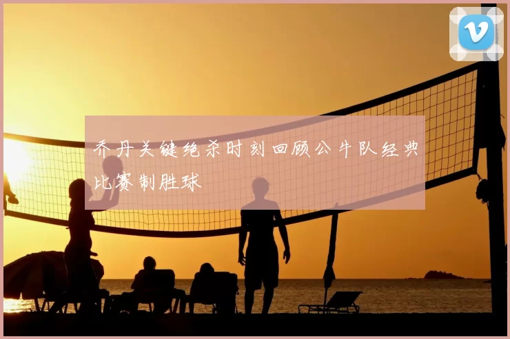 乔丹关键绝杀时刻回顾公牛队经典比赛制胜球