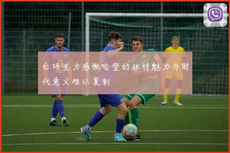 白巧克力感慨哈登的独特魅力与时代意义难以复制