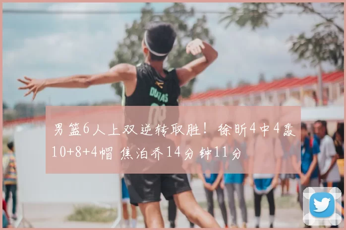 男篮6人上双逆转取胜！徐昕4中4轰10+8+4帽 焦泊乔14分钟11分