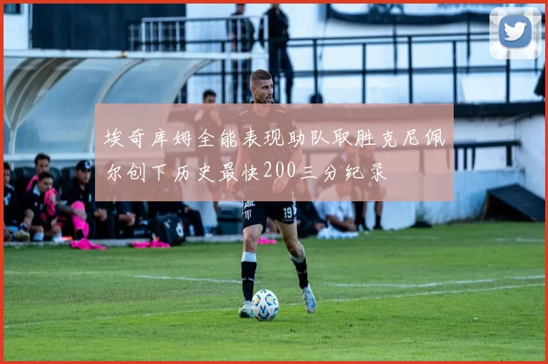 埃奇库姆全能表现助队取胜克尼佩尔创下历史最快200三分纪录