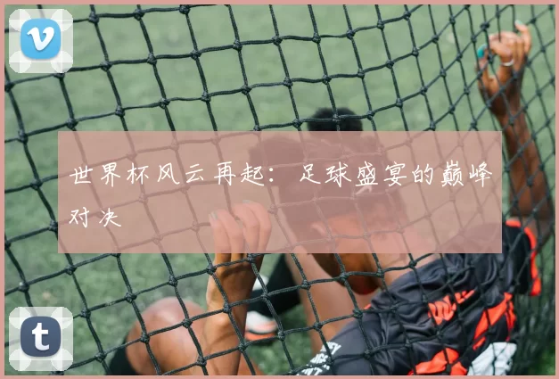 世界杯风云再起：足球盛宴的巅峰对决