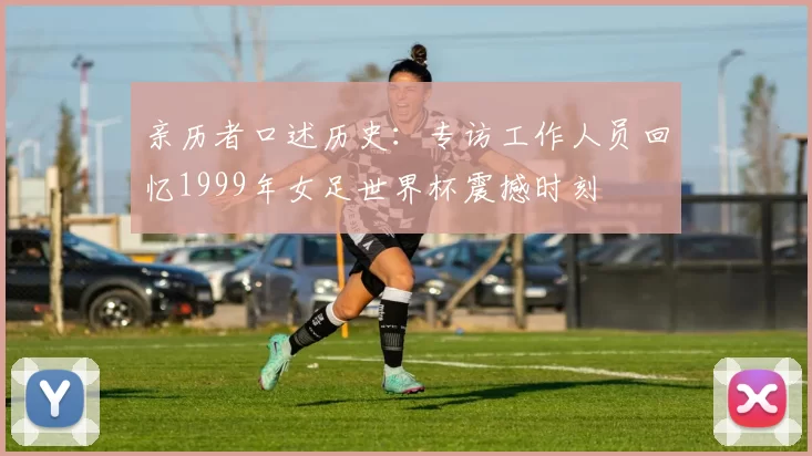 亲历者口述历史：专访工作人员回忆1999年女足世界杯震撼时刻