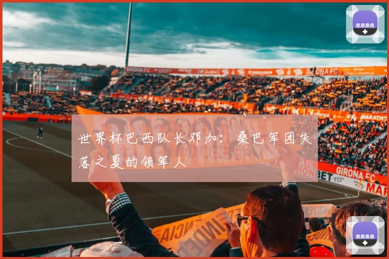 世界杯巴西队长邓加:桑巴军团失落之夏的领军人