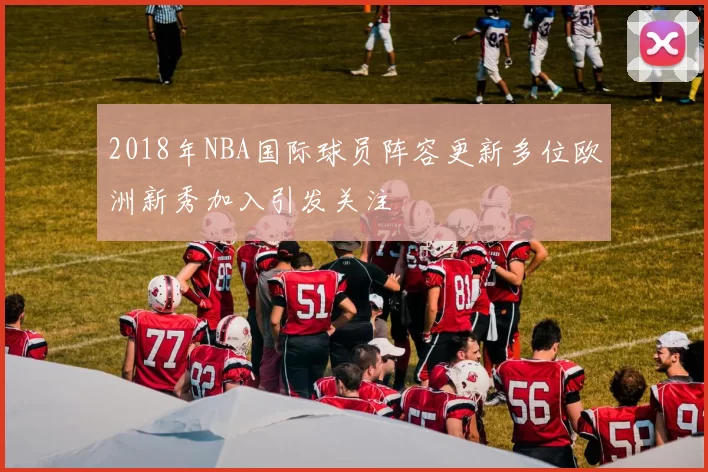 2018年NBA国际球员阵容更新多位欧洲新秀加入引发关注