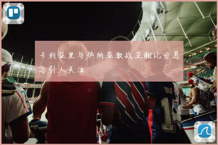 卡利亚里与热纳亚激战正酣比分悬念引人关注