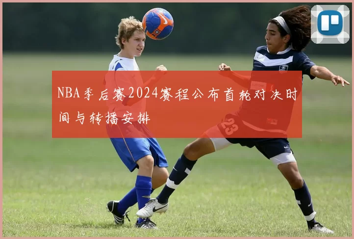 NBA季后赛2024赛程公布首轮对决时间与转播安排