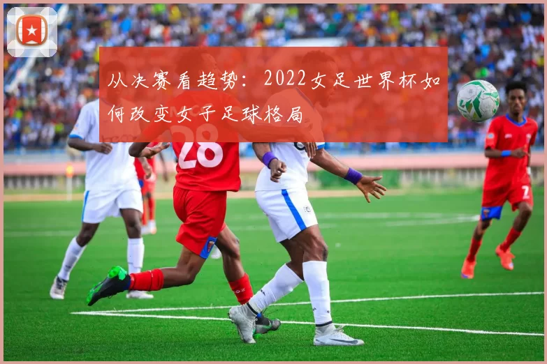 从决赛看趋势：2022女足世界杯如何改变女子足球格局