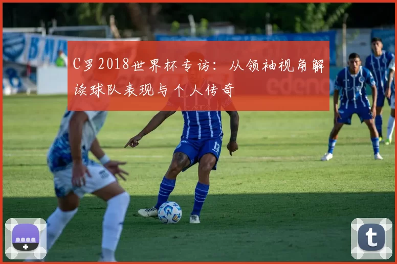 C罗2018世界杯专访:从领袖视角解读球队表现与个人传奇