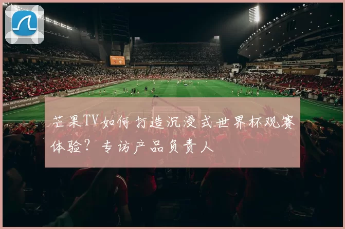 芒果TV如何打造沉浸式世界杯观赛体验?专访产品负责人
