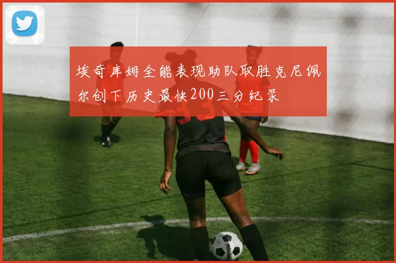 埃奇库姆全能表现助队取胜克尼佩尔创下历史最快200三分纪录