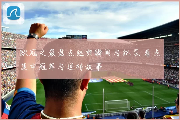 欧冠之最盘点经典瞬间与纪录 看点集中冠军与逆转故事