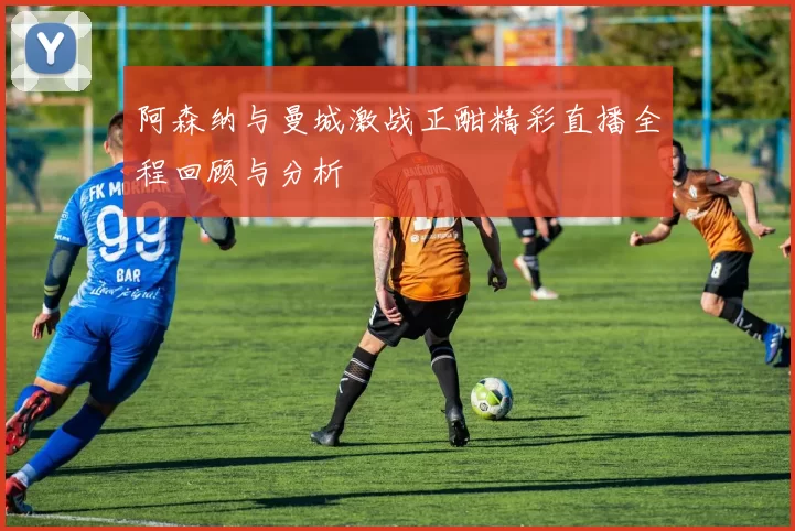 阿森纳与曼城激战正酣精彩直播全程回顾与分析