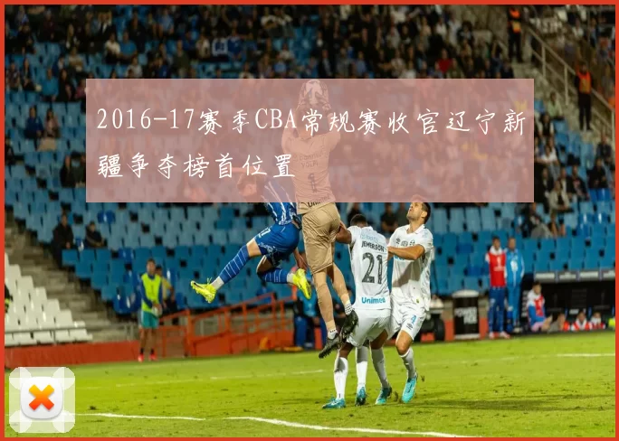 2016-17赛季CBA常规赛收官辽宁新疆争夺榜首位置