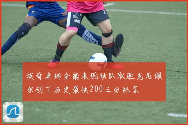 埃奇库姆全能表现助队取胜克尼佩尔创下历史最快200三分纪录