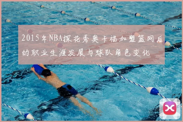 2015年NBA探花秀奥卡福加盟篮网后的职业生涯发展与球队角色变化