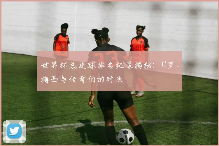 世界杯总进球排名纪录揭秘:C罗、梅西与传奇们的对决