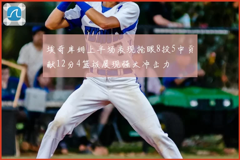 埃奇库姆上半场表现抢眼8投5中贡献12分4篮板展现强大冲击力