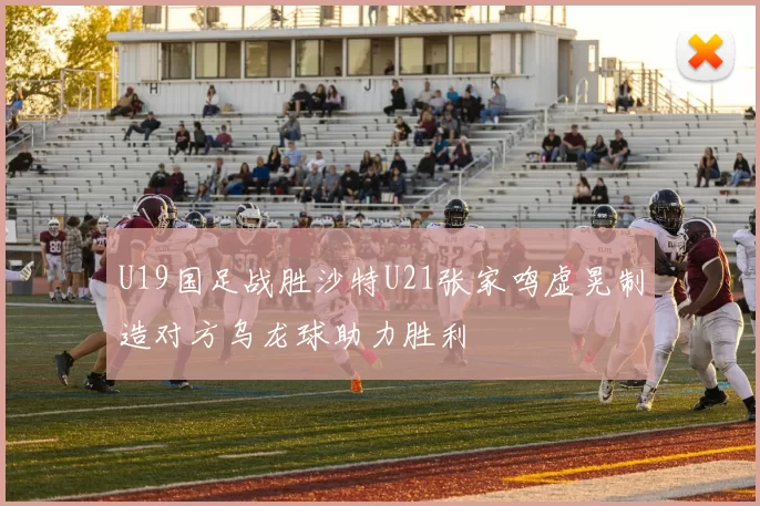 U19国足战胜沙特U21张家鸣虚晃制造对方乌龙球助力胜利